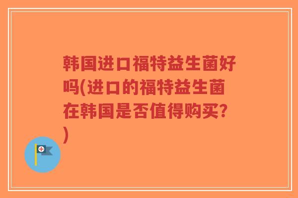 韩国进口福特益生菌好吗(进口的福特益生菌在韩国是否值得购买?)-第1张图片-超越 韩国进口福特益生菌好吗(进口的福特益生菌在韩国是否值得购买?)-第1张图片-超越