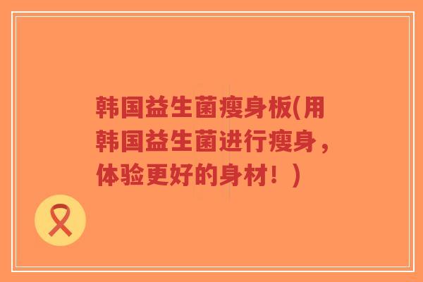 韩国益生菌瘦身板(用韩国益生菌进行瘦身,体验更好的身材!)-第1张图片-超越 韩国益生菌瘦身板(用韩国益生菌进行瘦身,体验更好的身材!)-第1张图片-超越