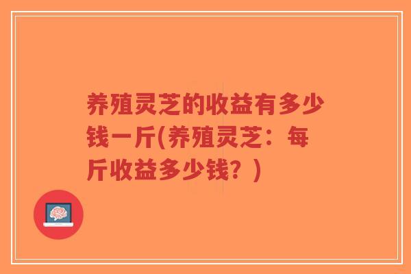 养殖灵芝的收益有多少钱一斤(养殖灵芝:每斤收益多少钱?)-第1张图片-超越 养殖灵芝的收益有多少钱一斤(养殖灵芝:每斤收益多少钱?)-第1张图片-超越