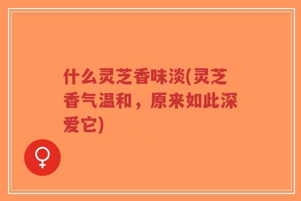 什么灵芝香味淡(灵芝香气温和,原来如此深爱它)-第1张图片-超越 什么灵芝香味淡(灵芝香气温和,原来如此深爱它)-第1张图片-超越