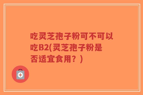 吃灵芝孢子粉可不可以吃B2(灵芝孢子粉是否适宜食用？)-第1张图片-超越
