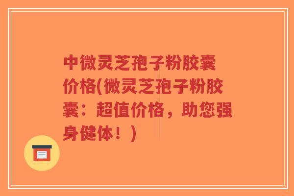 中微灵芝孢子粉胶囊 价格(微灵芝孢子粉胶囊:超值价格,助您强身健体!)-第1张图片-超越 中微灵芝孢子粉胶囊 价格(微灵芝孢子粉胶囊:超值价格,助您强身健体!)-第1张图片-超越