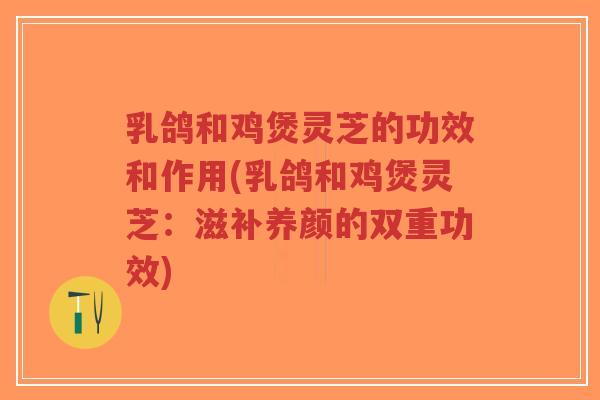 乳鸽和鸡煲灵芝的功效和作用(乳鸽和鸡煲灵芝：滋补养颜的双重功效)-第1张图片-超越
