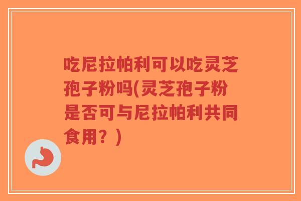 吃尼拉帕利可以吃灵芝孢子粉吗(灵芝孢子粉是否可与尼拉帕利共同食用?)-第1张图片-超越 吃尼拉帕利可以吃灵芝孢子粉吗(灵芝孢子粉是否可与尼拉帕利共同食用?)-第1张图片-超越