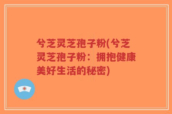 兮芝灵芝孢子粉(兮芝灵芝孢子粉:拥抱健康美好生活的秘密)-第1张图片-超越 兮芝灵芝孢子粉(兮芝灵芝孢子粉:拥抱健康美好生活的秘密)-第1张图片-超越