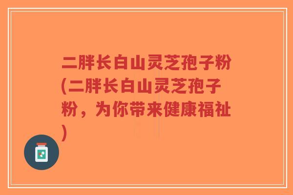 二胖长白山灵芝孢子粉(二胖长白山灵芝孢子粉，为你带来健康福祉)-第1张图片-超越
