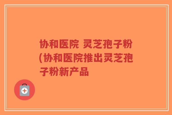协和医院 灵芝孢子粉(协和医院推出灵芝孢子粉新产品-第1张图片-超越 协和医院 灵芝孢子粉(协和医院推出灵芝孢子粉新产品-第1张图片-超越