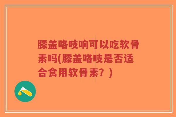 膝盖咯吱响可以吃软骨素吗(膝盖咯吱是否适合食用软骨素?)-第1张图片-超越 膝盖咯吱响可以吃软骨素吗(膝盖咯吱是否适合食用软骨素?)-第1张图片-超越