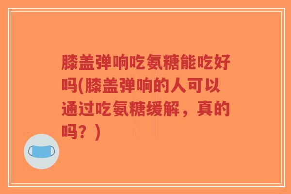 膝盖弹响吃氨糖能吃好吗(膝盖弹响的人可以通过吃氨糖缓解，真的吗？)-第1张图片-超越