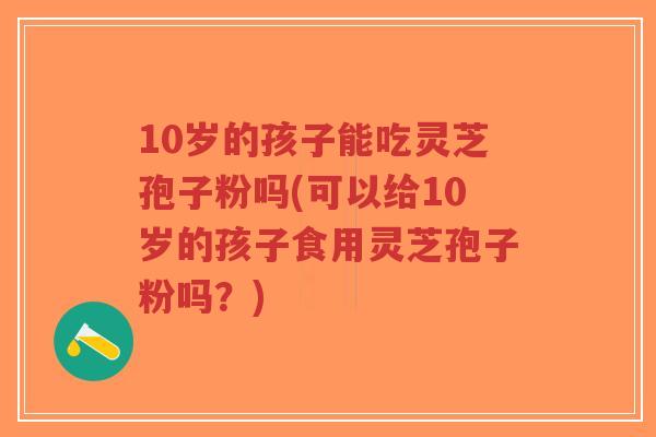 10岁的孩子能吃灵芝孢子粉吗(可以给10岁的孩子食用灵芝孢子粉吗?)-第1张图片-超越 10岁的孩子能吃灵芝孢子粉吗(可以给10岁的孩子食用灵芝孢子粉吗?)-第1张图片-超越