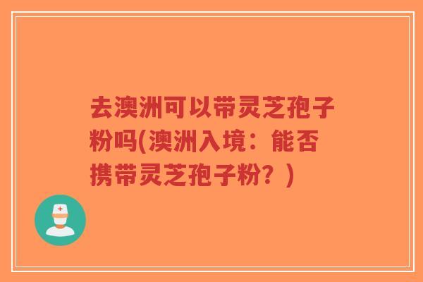 去澳洲可以带灵芝孢子粉吗(澳洲入境:能否携带灵芝孢子粉?)-第1张图片-超越 去澳洲可以带灵芝孢子粉吗(澳洲入境:能否携带灵芝孢子粉?)-第1张图片-超越