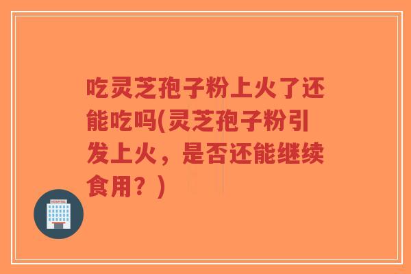吃灵芝孢子粉上火了还能吃吗(灵芝孢子粉引发上火,是否还能继续食用?)-第1张图片-超越 吃灵芝孢子粉上火了还能吃吗(灵芝孢子粉引发上火,是否还能继续食用?)-第1张图片-超越