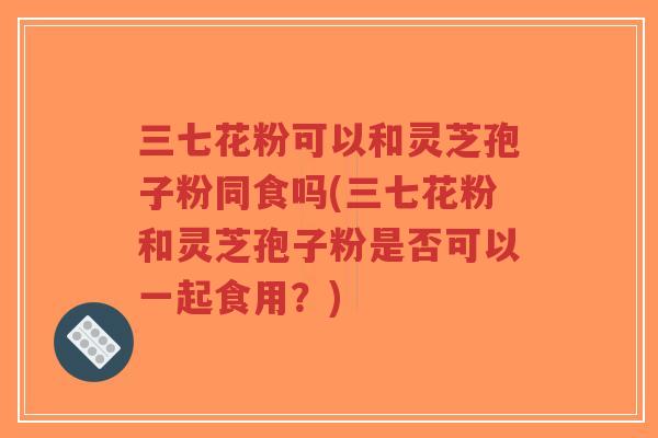 三七花粉可以和灵芝孢子粉同食吗(三七花粉和灵芝孢子粉是否可以一起食用?)-第1张图片-超越 三七花粉可以和灵芝孢子粉同食吗(三七花粉和灵芝孢子粉是否可以一起食用?)-第1张图片-超越