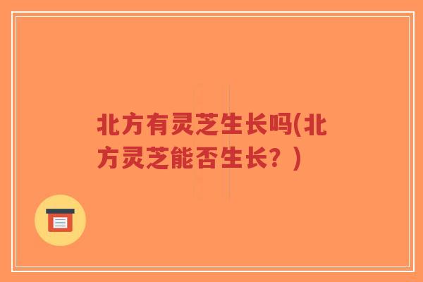 北方有灵芝生长吗(北方灵芝能否生长?)-第1张图片-超越 北方有灵芝生长吗(北方灵芝能否生长?)-第1张图片-超越