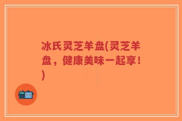 冰氏灵芝羊盘(灵芝羊盘,健康美味一起享!)-第1张图片-超越 冰氏灵芝羊盘(灵芝羊盘,健康美味一起享!)-第1张图片-超越