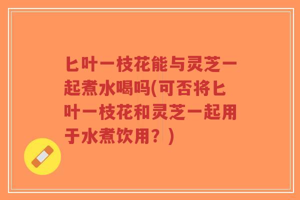 匕叶一枝花能与灵芝一起煮水喝吗(可否将匕叶一枝花和灵芝一起用于水煮饮用?)-第1张图片-超越 匕叶一枝花能与灵芝一起煮水喝吗(可否将匕叶一枝花和灵芝一起用于水煮饮用?)-第1张图片-超越