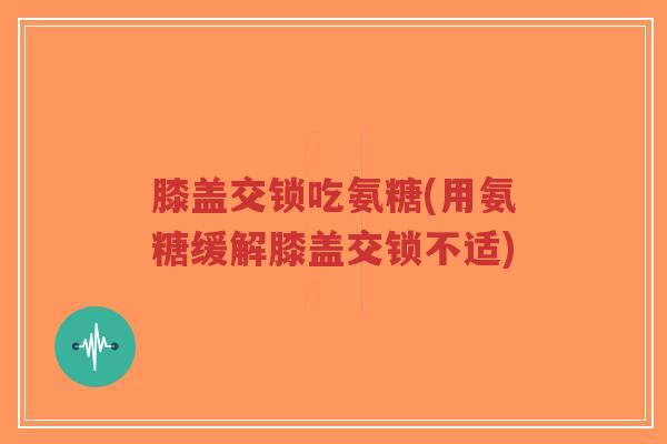 膝盖交锁吃氨糖(用氨糖缓解膝盖交锁不适)-第1张图片-超越