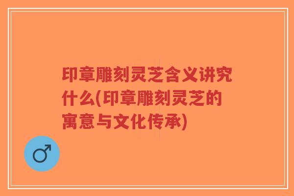 印章雕刻灵芝含义讲究什么(印章雕刻灵芝的寓意与文化传承)-第1张图片-超越