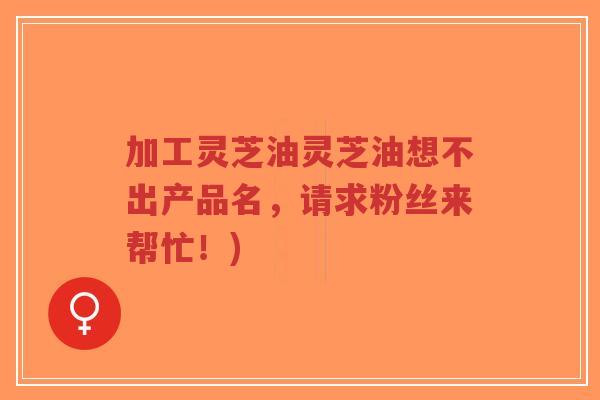 加工灵芝油灵芝油想不出产品名,请求粉丝来帮忙!)-第1张图片-超越 加工灵芝油灵芝油想不出产品名,请求粉丝来帮忙!)-第1张图片-超越