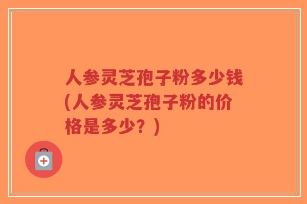 人参灵芝孢子粉多少钱(人参灵芝孢子粉的价格是多少？)-第1张图片-超越