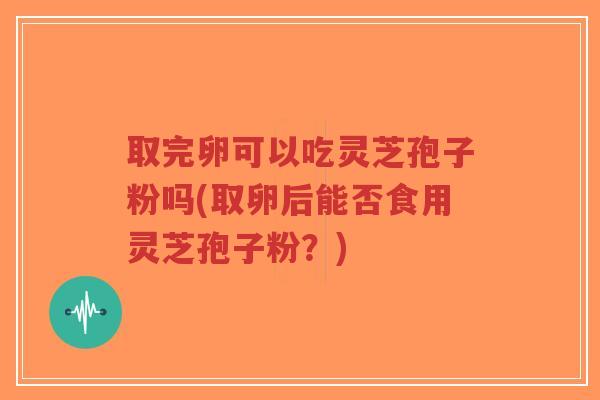取完卵可以吃灵芝孢子粉吗(取卵后能否食用灵芝孢子粉?)-第1张图片-超越 取完卵可以吃灵芝孢子粉吗(取卵后能否食用灵芝孢子粉?)-第1张图片-超越