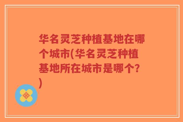 华名灵芝种植基地在哪个城市(华名灵芝种植基地所在城市是哪个?)-第1张图片-超越 华名灵芝种植基地在哪个城市(华名灵芝种植基地所在城市是哪个?)-第1张图片-超越