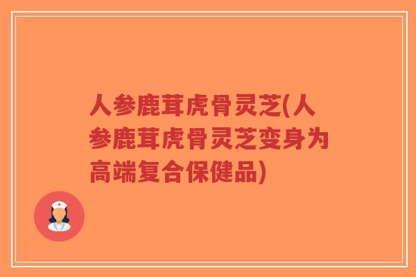 人参鹿茸虎骨灵芝(人参鹿茸虎骨灵芝变身为高端复合保健品)-第1张图片-超越 人参鹿茸虎骨灵芝(人参鹿茸虎骨灵芝变身为高端复合保健品)-第1张图片-超越