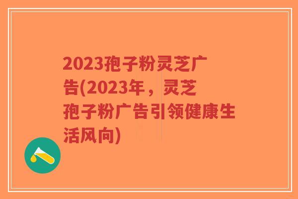 2023孢子粉灵芝广告(2023年，灵芝孢子粉广告引领健康生活风向)-第1张图片-超越