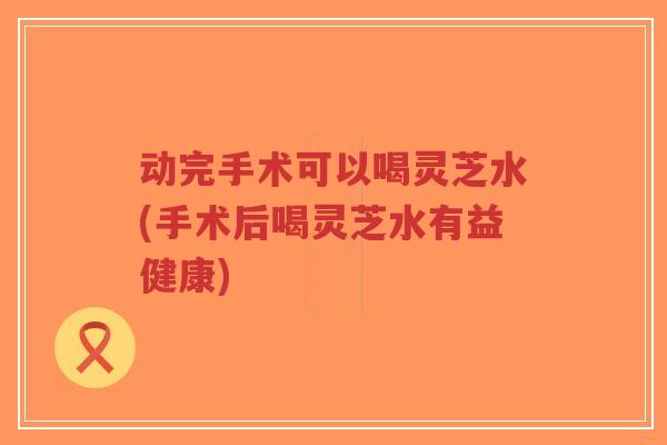 动完手术可以喝灵芝水(手术后喝灵芝水有益健康)-第1张图片-超越 动完手术可以喝灵芝水(手术后喝灵芝水有益健康)-第1张图片-超越