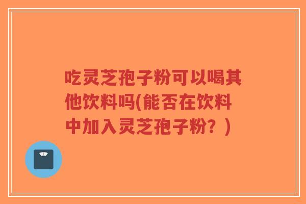 吃灵芝孢子粉可以喝其他饮料吗(能否在饮料中加入灵芝孢子粉?)-第1张图片-超越 吃灵芝孢子粉可以喝其他饮料吗(能否在饮料中加入灵芝孢子粉?)-第1张图片-超越
