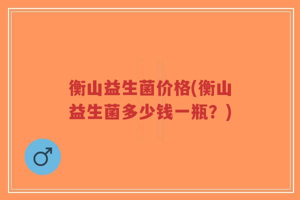 衡山益生菌价格(衡山益生菌多少钱一瓶？)-第1张图片-超越