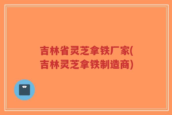吉林省灵芝拿铁厂家(吉林灵芝拿铁制造商)-第1张图片-超越