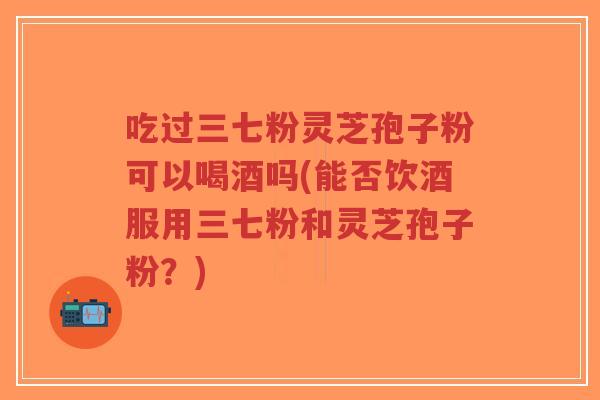 吃过三七粉灵芝孢子粉可以喝酒吗(能否饮酒服用三七粉和灵芝孢子粉?)-第1张图片-超越 吃过三七粉灵芝孢子粉可以喝酒吗(能否饮酒服用三七粉和灵芝孢子粉?)-第1张图片-超越