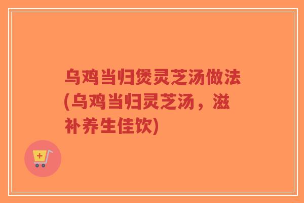 乌鸡当归煲灵芝汤做法(乌鸡当归灵芝汤,滋补养生佳饮)-第1张图片-超越 乌鸡当归煲灵芝汤做法(乌鸡当归灵芝汤,滋补养生佳饮)-第1张图片-超越