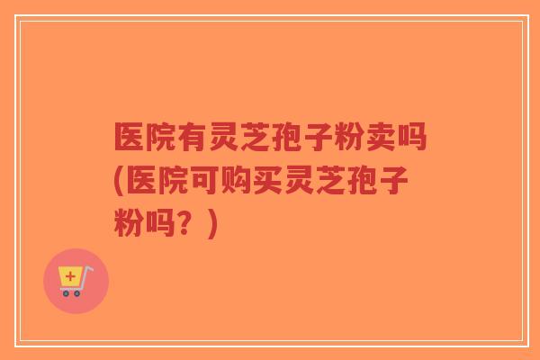 医院有灵芝孢子粉卖吗(医院可购买灵芝孢子粉吗?)-第1张图片-超越 医院有灵芝孢子粉卖吗(医院可购买灵芝孢子粉吗?)-第1张图片-超越