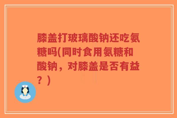 膝盖打玻璃酸钠还吃氨糖吗(同时食用氨糖和酸钠,对膝盖是否有益?)-第1张图片-超越 膝盖打玻璃酸钠还吃氨糖吗(同时食用氨糖和酸钠,对膝盖是否有益?)-第1张图片-超越