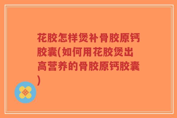 花胶怎样煲补骨胶原钙胶囊(如何用花胶煲出高营养的骨胶原钙胶囊)-第1张图片-超越