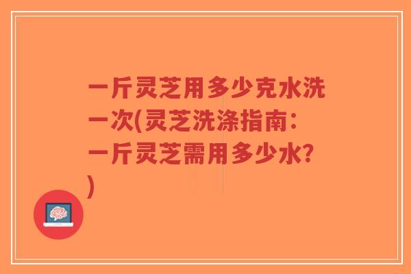 一斤灵芝用多少克水洗一次(灵芝洗涤指南:一斤灵芝需用多少水?)-第1张图片-超越 一斤灵芝用多少克水洗一次(灵芝洗涤指南:一斤灵芝需用多少水?)-第1张图片-超越