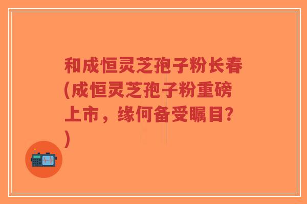和成恒灵芝孢子粉长春(成恒灵芝孢子粉重磅上市,缘何备受瞩目?)-第1张图片-超越 和成恒灵芝孢子粉长春(成恒灵芝孢子粉重磅上市,缘何备受瞩目?)-第1张图片-超越