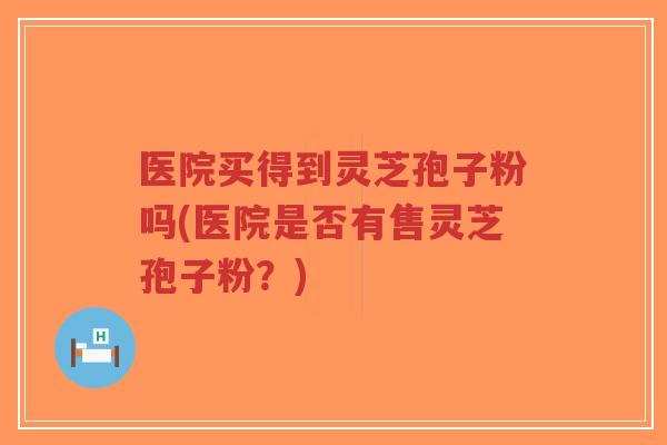 医院买得到灵芝孢子粉吗(医院是否有售灵芝孢子粉？)-第1张图片-超越