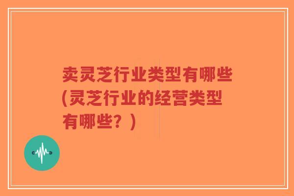 卖灵芝行业类型有哪些(灵芝行业的经营类型有哪些?)-第1张图片-超越 卖灵芝行业类型有哪些(灵芝行业的经营类型有哪些?)-第1张图片-超越