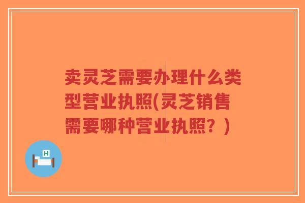卖灵芝需要办理什么类型营业执照(灵芝销售需要哪种营业执照?)-第1张图片-超越 卖灵芝需要办理什么类型营业执照(灵芝销售需要哪种营业执照?)-第1张图片-超越