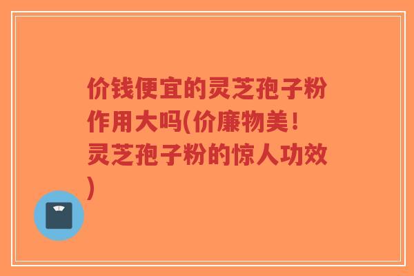 价钱便宜的灵芝孢子粉作用大吗(价廉物美!灵芝孢子粉的惊人功效)-第1张图片-超越 价钱便宜的灵芝孢子粉作用大吗(价廉物美!灵芝孢子粉的惊人功效)-第1张图片-超越