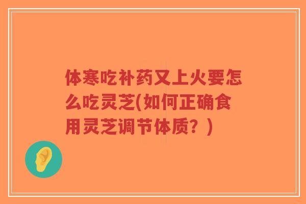 体寒吃补药又上火要怎么吃灵芝(如何正确食用灵芝调节体质？)-第1张图片-超越