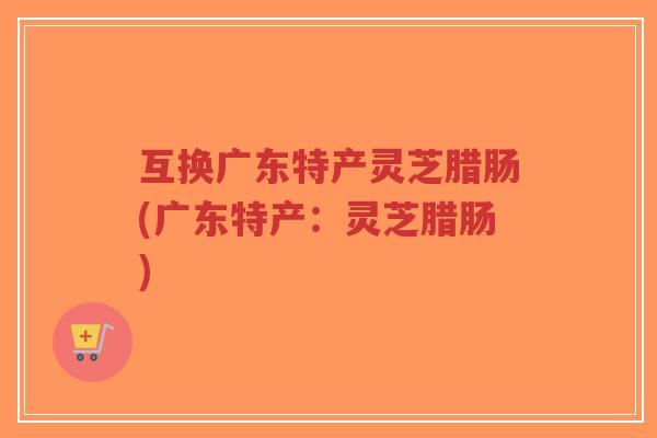 互换广东特产灵芝腊肠(广东特产:灵芝腊肠)-第1张图片-超越 互换广东特产灵芝腊肠(广东特产:灵芝腊肠)-第1张图片-超越