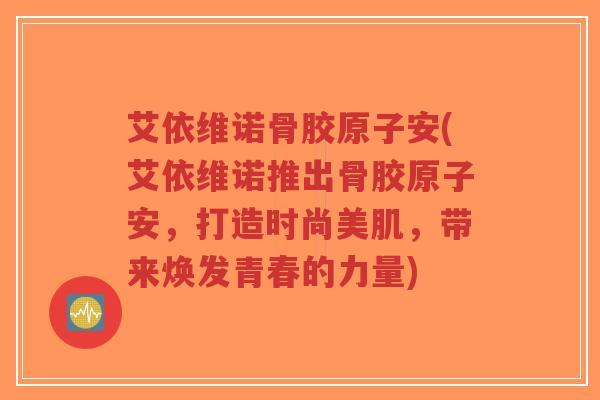 艾依维诺骨胶原子安(艾依维诺推出骨胶原子安,打造时尚美肌,带来焕发青春的力量)-第1张图片-超越 艾依维诺骨胶原子安(艾依维诺推出骨胶原子安,打造时尚美肌,带来焕发青春的力量)-第1张图片-超越