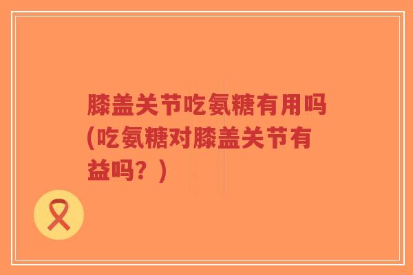 膝盖关节吃氨糖有用吗(吃氨糖对膝盖关节有益吗?)-第1张图片-超越 膝盖关节吃氨糖有用吗(吃氨糖对膝盖关节有益吗?)-第1张图片-超越