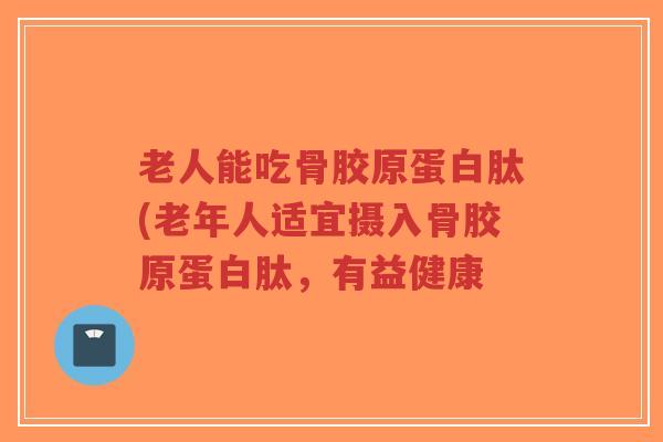 老人能吃骨胶原蛋白肽(老年人适宜摄入骨胶原蛋白肽,有益健康-第1张图片-超越 老人能吃骨胶原蛋白肽(老年人适宜摄入骨胶原蛋白肽,有益健康-第1张图片-超越