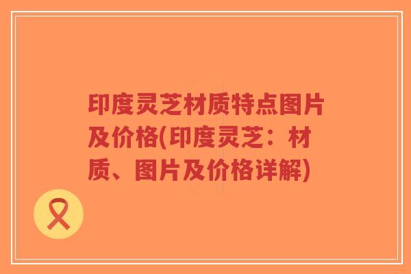 印度灵芝材质特点图片及价格(印度灵芝：材质、图片及价格详解)-第1张图片-超越