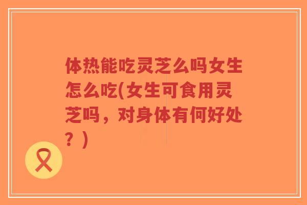 体热能吃灵芝么吗女生怎么吃(女生可食用灵芝吗,对身体有何好处?)-第1张图片-超越 体热能吃灵芝么吗女生怎么吃(女生可食用灵芝吗,对身体有何好处?)-第1张图片-超越